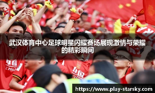 武汉体育中心足球明星闪耀赛场展现激情与荣耀的精彩瞬间