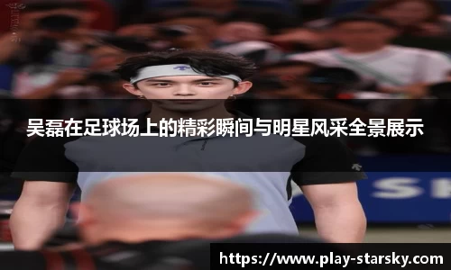 吴磊在足球场上的精彩瞬间与明星风采全景展示